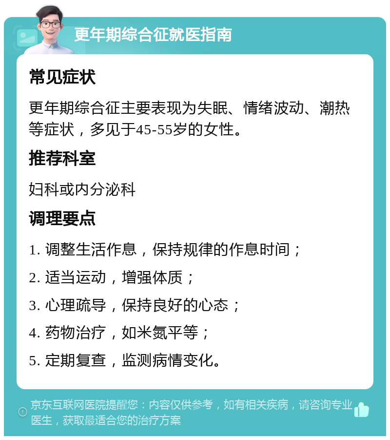 更年期综合征就医指南 常见症状 更年期综合征主要表现为失眠、情绪波动、潮热等症状，多见于45-55岁的女性。 推荐科室 妇科或内分泌科 调理要点 1. 调整生活作息，保持规律的作息时间； 2. 适当运动，增强体质； 3. 心理疏导，保持良好的心态； 4. 药物治疗，如米氮平等； 5. 定期复查，监测病情变化。