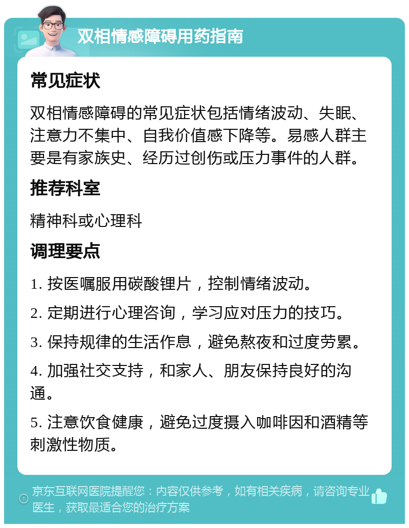 双相情感障碍用药指南 常见症状 双相情感障碍的常见症状包括情绪波动、失眠、注意力不集中、自我价值感下降等。易感人群主要是有家族史、经历过创伤或压力事件的人群。 推荐科室 精神科或心理科 调理要点 1. 按医嘱服用碳酸锂片，控制情绪波动。 2. 定期进行心理咨询，学习应对压力的技巧。 3. 保持规律的生活作息，避免熬夜和过度劳累。 4. 加强社交支持，和家人、朋友保持良好的沟通。 5. 注意饮食健康，避免过度摄入咖啡因和酒精等刺激性物质。