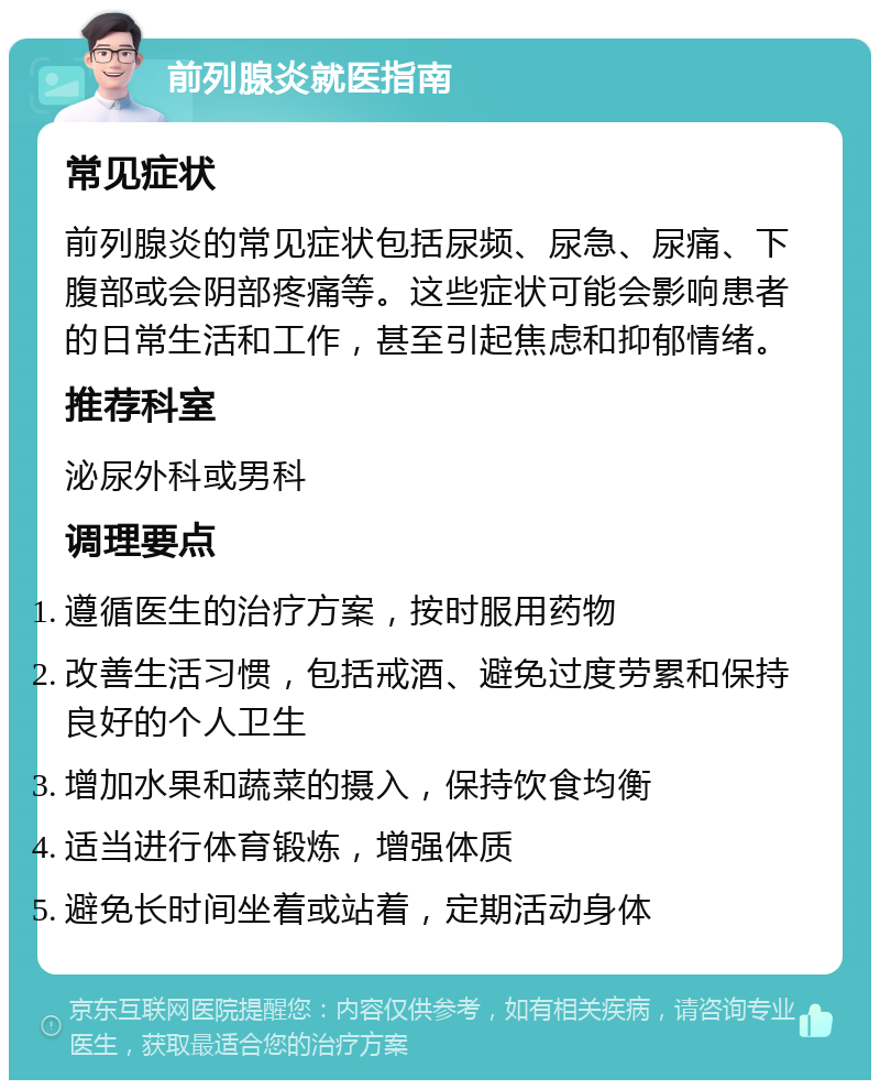 前列腺炎就医指南 常见症状 前列腺炎的常见症状包括尿频、尿急、尿痛、下腹部或会阴部疼痛等。这些症状可能会影响患者的日常生活和工作，甚至引起焦虑和抑郁情绪。 推荐科室 泌尿外科或男科 调理要点 遵循医生的治疗方案，按时服用药物 改善生活习惯，包括戒酒、避免过度劳累和保持良好的个人卫生 增加水果和蔬菜的摄入，保持饮食均衡 适当进行体育锻炼，增强体质 避免长时间坐着或站着，定期活动身体