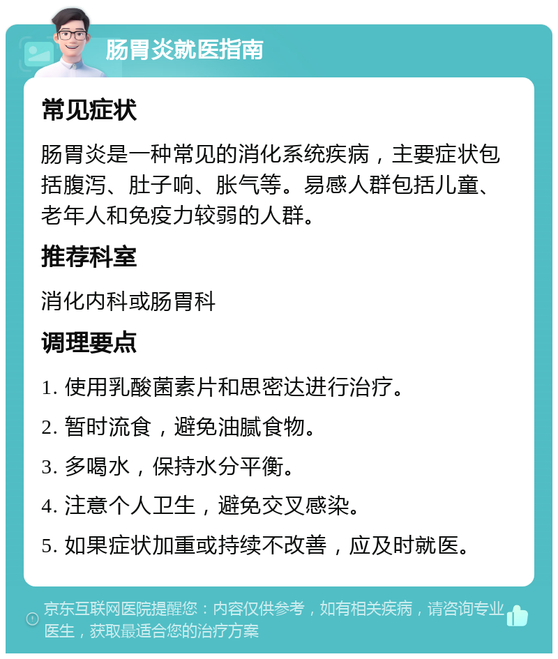 肠胃炎就医指南 常见症状 肠胃炎是一种常见的消化系统疾病，主要症状包括腹泻、肚子响、胀气等。易感人群包括儿童、老年人和免疫力较弱的人群。 推荐科室 消化内科或肠胃科 调理要点 1. 使用乳酸菌素片和思密达进行治疗。 2. 暂时流食，避免油腻食物。 3. 多喝水，保持水分平衡。 4. 注意个人卫生，避免交叉感染。 5. 如果症状加重或持续不改善，应及时就医。