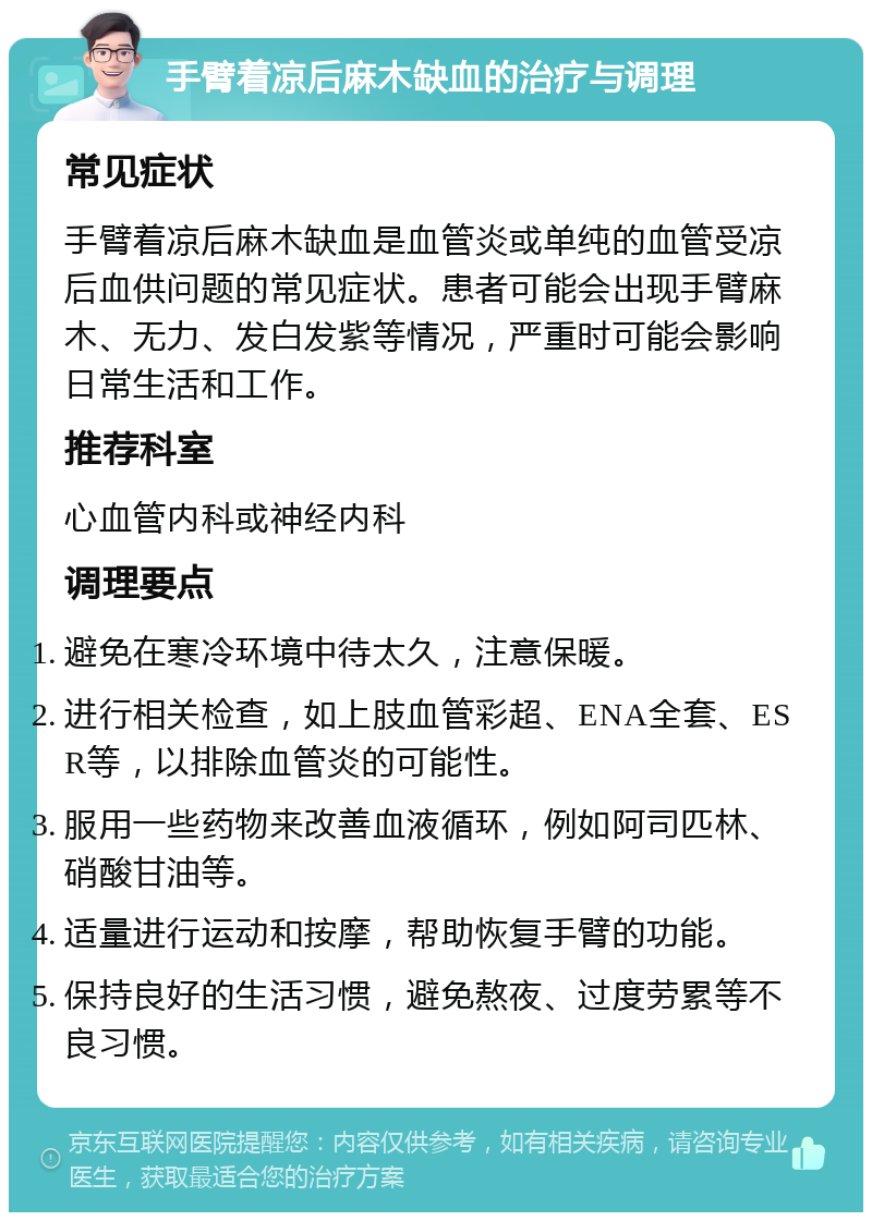 手臂着凉后麻木缺血的治疗与调理 常见症状 手臂着凉后麻木缺血是血管炎或单纯的血管受凉后血供问题的常见症状。患者可能会出现手臂麻木、无力、发白发紫等情况，严重时可能会影响日常生活和工作。 推荐科室 心血管内科或神经内科 调理要点 避免在寒冷环境中待太久，注意保暖。 进行相关检查，如上肢血管彩超、ENA全套、ESR等，以排除血管炎的可能性。 服用一些药物来改善血液循环，例如阿司匹林、硝酸甘油等。 适量进行运动和按摩，帮助恢复手臂的功能。 保持良好的生活习惯，避免熬夜、过度劳累等不良习惯。