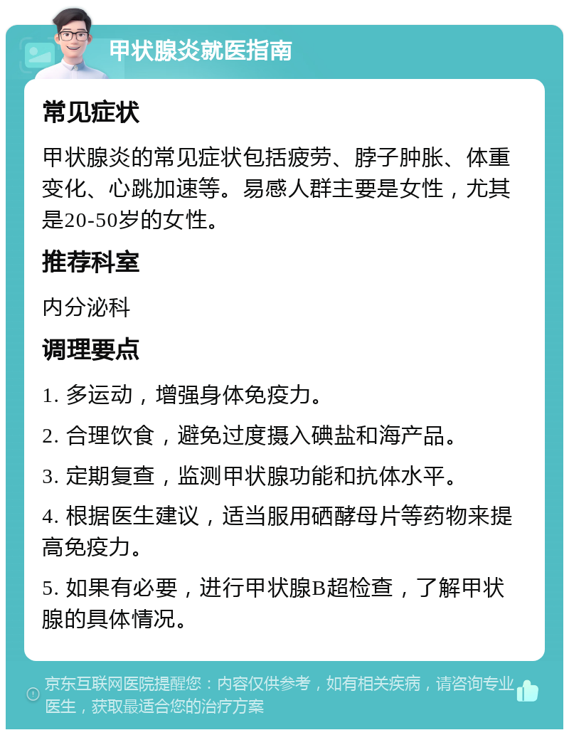 甲状腺炎就医指南 常见症状 甲状腺炎的常见症状包括疲劳、脖子肿胀、体重变化、心跳加速等。易感人群主要是女性，尤其是20-50岁的女性。 推荐科室 内分泌科 调理要点 1. 多运动，增强身体免疫力。 2. 合理饮食，避免过度摄入碘盐和海产品。 3. 定期复查，监测甲状腺功能和抗体水平。 4. 根据医生建议，适当服用硒酵母片等药物来提高免疫力。 5. 如果有必要，进行甲状腺B超检查，了解甲状腺的具体情况。