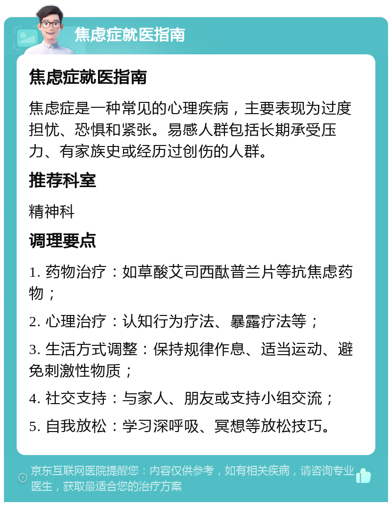 焦虑症就医指南 焦虑症就医指南 焦虑症是一种常见的心理疾病，主要表现为过度担忧、恐惧和紧张。易感人群包括长期承受压力、有家族史或经历过创伤的人群。 推荐科室 精神科 调理要点 1. 药物治疗：如草酸艾司西酞普兰片等抗焦虑药物； 2. 心理治疗：认知行为疗法、暴露疗法等； 3. 生活方式调整：保持规律作息、适当运动、避免刺激性物质； 4. 社交支持：与家人、朋友或支持小组交流； 5. 自我放松：学习深呼吸、冥想等放松技巧。