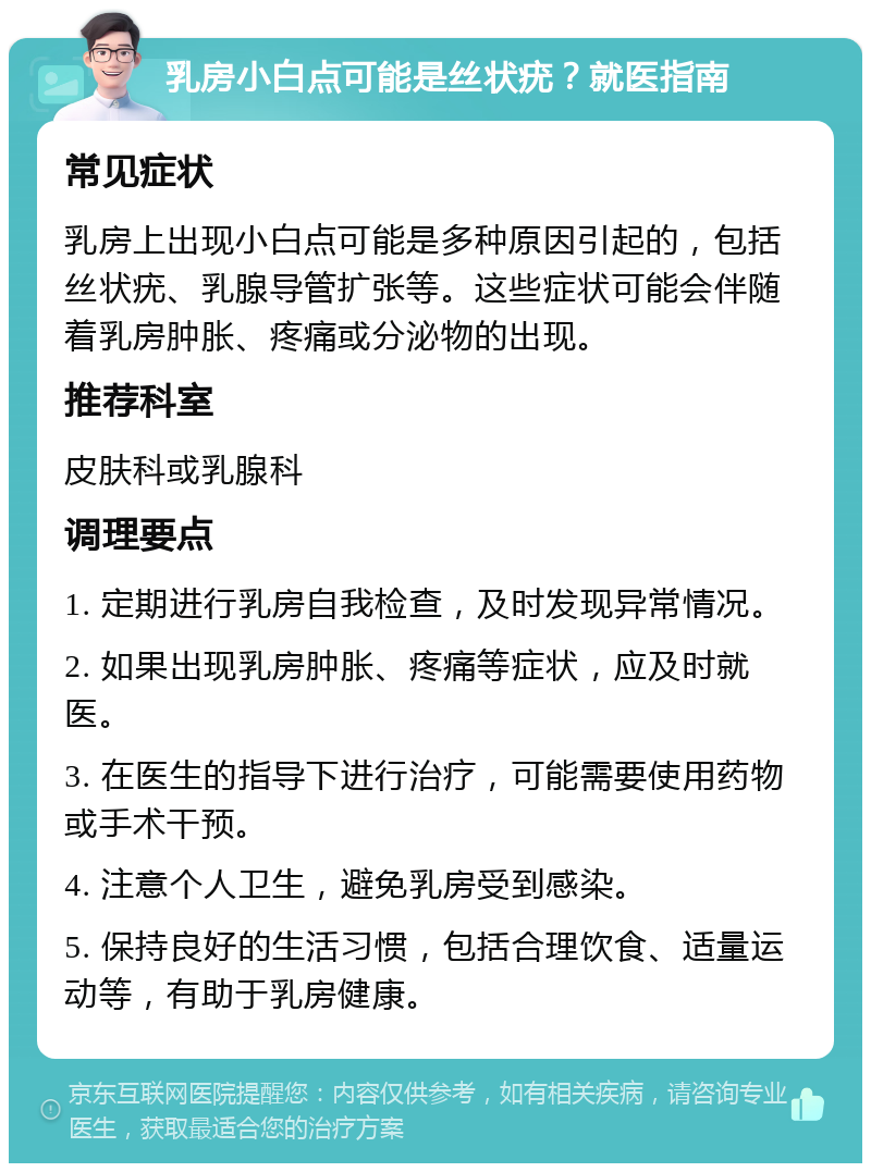 乳房小白点可能是丝状疣？就医指南 常见症状 乳房上出现小白点可能是多种原因引起的，包括丝状疣、乳腺导管扩张等。这些症状可能会伴随着乳房肿胀、疼痛或分泌物的出现。 推荐科室 皮肤科或乳腺科 调理要点 1. 定期进行乳房自我检查，及时发现异常情况。 2. 如果出现乳房肿胀、疼痛等症状，应及时就医。 3. 在医生的指导下进行治疗，可能需要使用药物或手术干预。 4. 注意个人卫生，避免乳房受到感染。 5. 保持良好的生活习惯，包括合理饮食、适量运动等，有助于乳房健康。