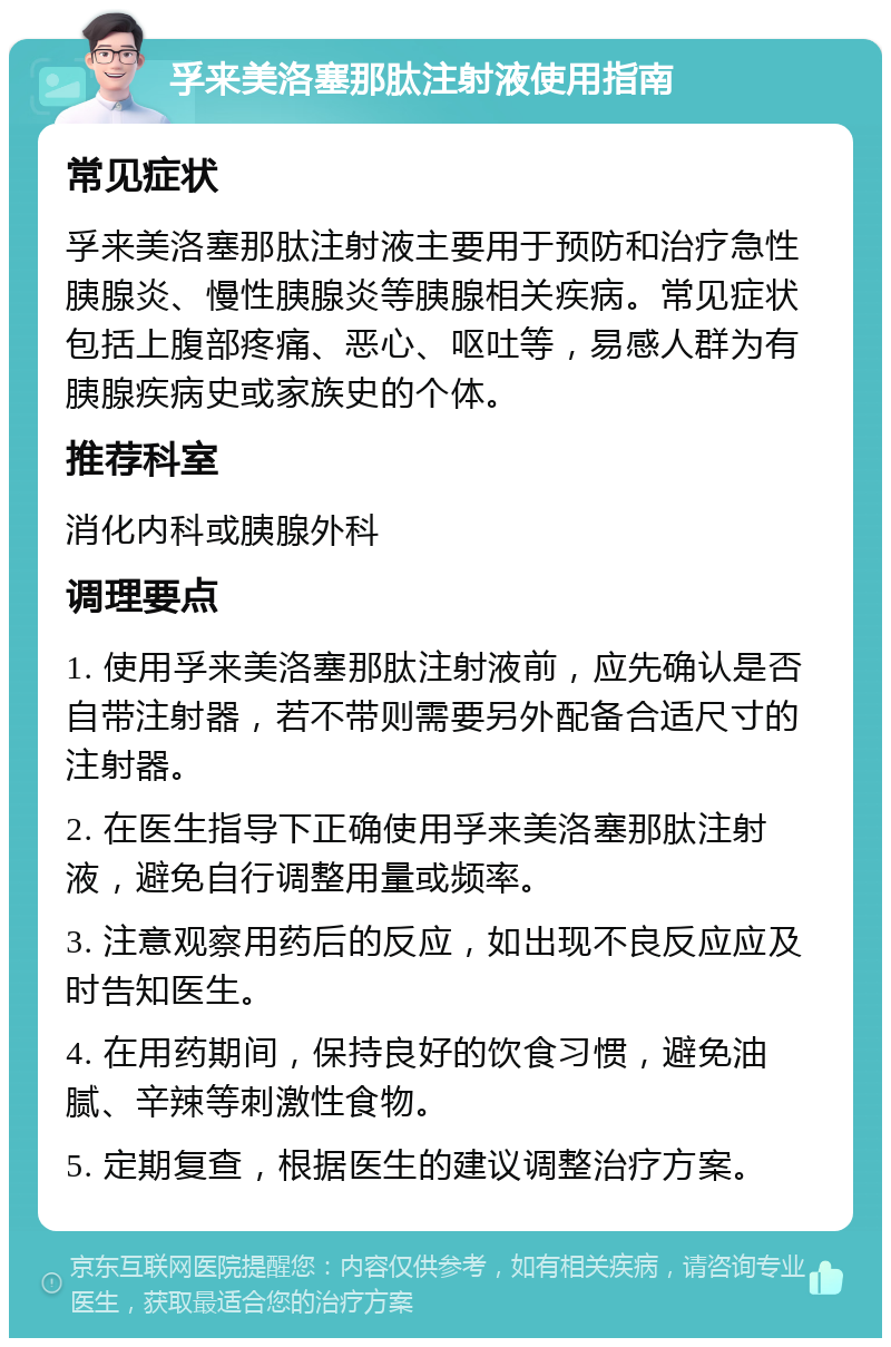 孚来美洛塞那肽注射液使用指南 常见症状 孚来美洛塞那肽注射液主要用于预防和治疗急性胰腺炎、慢性胰腺炎等胰腺相关疾病。常见症状包括上腹部疼痛、恶心、呕吐等，易感人群为有胰腺疾病史或家族史的个体。 推荐科室 消化内科或胰腺外科 调理要点 1. 使用孚来美洛塞那肽注射液前，应先确认是否自带注射器，若不带则需要另外配备合适尺寸的注射器。 2. 在医生指导下正确使用孚来美洛塞那肽注射液，避免自行调整用量或频率。 3. 注意观察用药后的反应，如出现不良反应应及时告知医生。 4. 在用药期间，保持良好的饮食习惯，避免油腻、辛辣等刺激性食物。 5. 定期复查，根据医生的建议调整治疗方案。