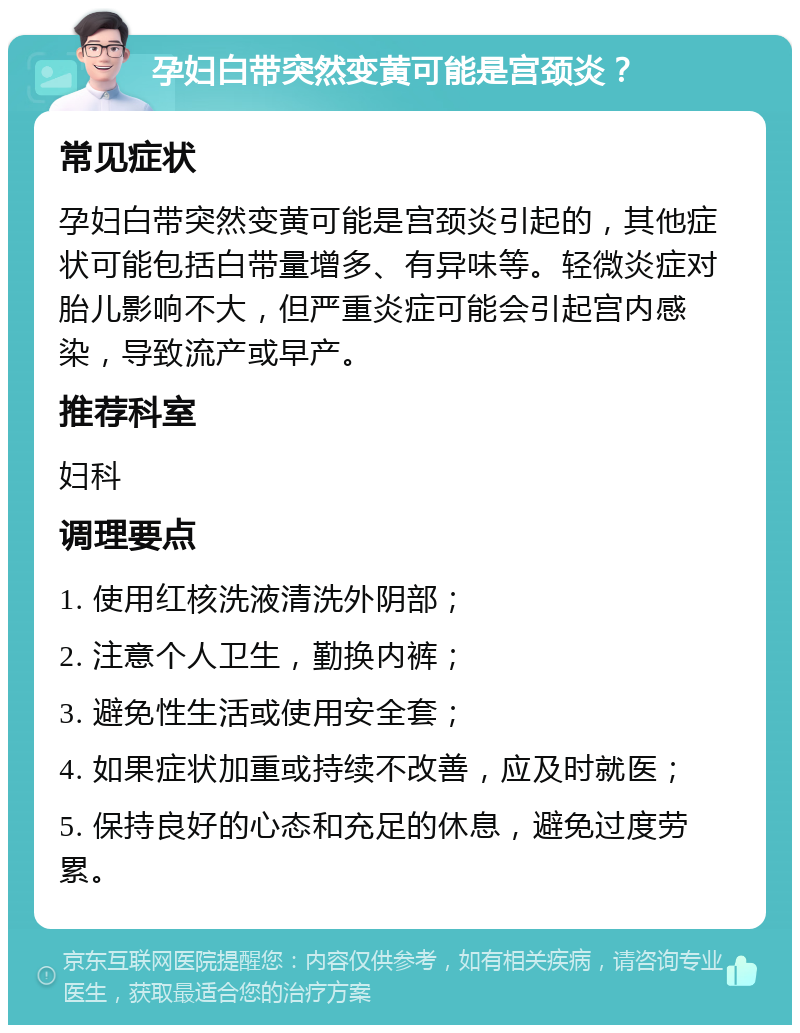 孕妇白带突然变黄可能是宫颈炎？ 常见症状 孕妇白带突然变黄可能是宫颈炎引起的，其他症状可能包括白带量增多、有异味等。轻微炎症对胎儿影响不大，但严重炎症可能会引起宫内感染，导致流产或早产。 推荐科室 妇科 调理要点 1. 使用红核洗液清洗外阴部； 2. 注意个人卫生，勤换内裤； 3. 避免性生活或使用安全套； 4. 如果症状加重或持续不改善，应及时就医； 5. 保持良好的心态和充足的休息，避免过度劳累。