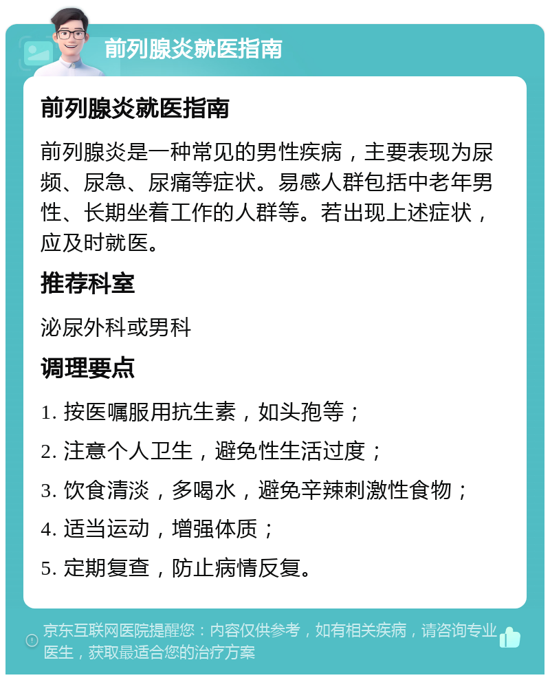 前列腺炎就医指南 前列腺炎就医指南 前列腺炎是一种常见的男性疾病，主要表现为尿频、尿急、尿痛等症状。易感人群包括中老年男性、长期坐着工作的人群等。若出现上述症状，应及时就医。 推荐科室 泌尿外科或男科 调理要点 1. 按医嘱服用抗生素，如头孢等； 2. 注意个人卫生，避免性生活过度； 3. 饮食清淡，多喝水，避免辛辣刺激性食物； 4. 适当运动，增强体质； 5. 定期复查，防止病情反复。