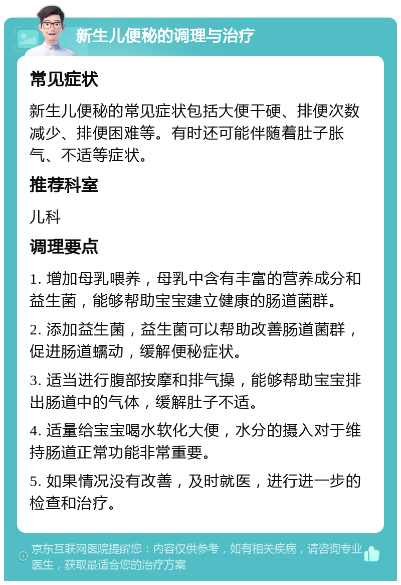 新生儿便秘的调理与治疗 常见症状 新生儿便秘的常见症状包括大便干硬、排便次数减少、排便困难等。有时还可能伴随着肚子胀气、不适等症状。 推荐科室 儿科 调理要点 1. 增加母乳喂养，母乳中含有丰富的营养成分和益生菌，能够帮助宝宝建立健康的肠道菌群。 2. 添加益生菌，益生菌可以帮助改善肠道菌群，促进肠道蠕动，缓解便秘症状。 3. 适当进行腹部按摩和排气操，能够帮助宝宝排出肠道中的气体，缓解肚子不适。 4. 适量给宝宝喝水软化大便，水分的摄入对于维持肠道正常功能非常重要。 5. 如果情况没有改善，及时就医，进行进一步的检查和治疗。