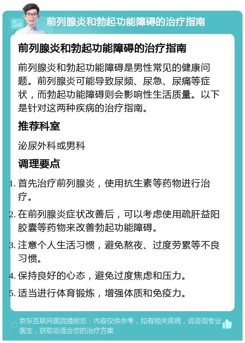 前列腺炎和勃起功能障碍的治疗指南 前列腺炎和勃起功能障碍的治疗指南 前列腺炎和勃起功能障碍是男性常见的健康问题。前列腺炎可能导致尿频、尿急、尿痛等症状，而勃起功能障碍则会影响性生活质量。以下是针对这两种疾病的治疗指南。 推荐科室 泌尿外科或男科 调理要点 首先治疗前列腺炎，使用抗生素等药物进行治疗。 在前列腺炎症状改善后，可以考虑使用疏肝益阳胶囊等药物来改善勃起功能障碍。 注意个人生活习惯，避免熬夜、过度劳累等不良习惯。 保持良好的心态，避免过度焦虑和压力。 适当进行体育锻炼，增强体质和免疫力。