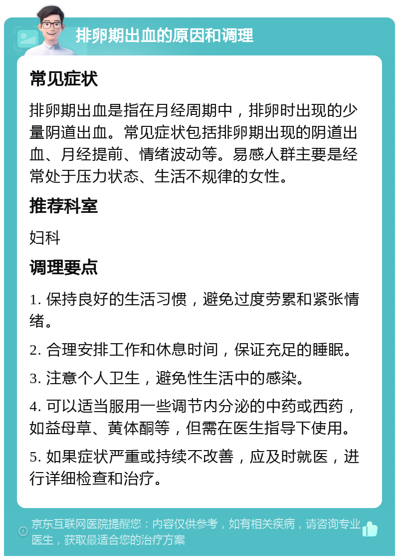 排卵期出血的原因和调理 常见症状 排卵期出血是指在月经周期中，排卵时出现的少量阴道出血。常见症状包括排卵期出现的阴道出血、月经提前、情绪波动等。易感人群主要是经常处于压力状态、生活不规律的女性。 推荐科室 妇科 调理要点 1. 保持良好的生活习惯，避免过度劳累和紧张情绪。 2. 合理安排工作和休息时间，保证充足的睡眠。 3. 注意个人卫生，避免性生活中的感染。 4. 可以适当服用一些调节内分泌的中药或西药，如益母草、黄体酮等，但需在医生指导下使用。 5. 如果症状严重或持续不改善，应及时就医，进行详细检查和治疗。