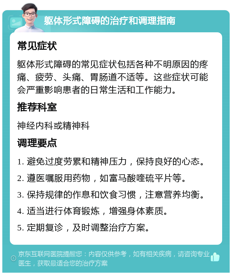 躯体形式障碍的治疗和调理指南 常见症状 躯体形式障碍的常见症状包括各种不明原因的疼痛、疲劳、头痛、胃肠道不适等。这些症状可能会严重影响患者的日常生活和工作能力。 推荐科室 神经内科或精神科 调理要点 1. 避免过度劳累和精神压力，保持良好的心态。 2. 遵医嘱服用药物，如富马酸喹硫平片等。 3. 保持规律的作息和饮食习惯，注意营养均衡。 4. 适当进行体育锻炼，增强身体素质。 5. 定期复诊，及时调整治疗方案。