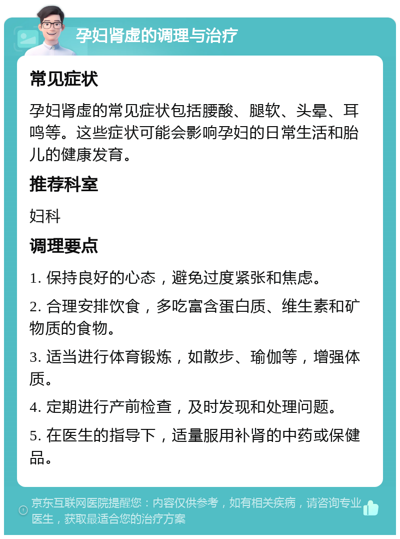 孕妇肾虚的调理与治疗 常见症状 孕妇肾虚的常见症状包括腰酸、腿软、头晕、耳鸣等。这些症状可能会影响孕妇的日常生活和胎儿的健康发育。 推荐科室 妇科 调理要点 1. 保持良好的心态，避免过度紧张和焦虑。 2. 合理安排饮食，多吃富含蛋白质、维生素和矿物质的食物。 3. 适当进行体育锻炼，如散步、瑜伽等，增强体质。 4. 定期进行产前检查，及时发现和处理问题。 5. 在医生的指导下，适量服用补肾的中药或保健品。