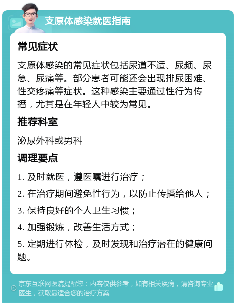 支原体感染就医指南 常见症状 支原体感染的常见症状包括尿道不适、尿频、尿急、尿痛等。部分患者可能还会出现排尿困难、性交疼痛等症状。这种感染主要通过性行为传播，尤其是在年轻人中较为常见。 推荐科室 泌尿外科或男科 调理要点 1. 及时就医，遵医嘱进行治疗； 2. 在治疗期间避免性行为，以防止传播给他人； 3. 保持良好的个人卫生习惯； 4. 加强锻炼，改善生活方式； 5. 定期进行体检，及时发现和治疗潜在的健康问题。