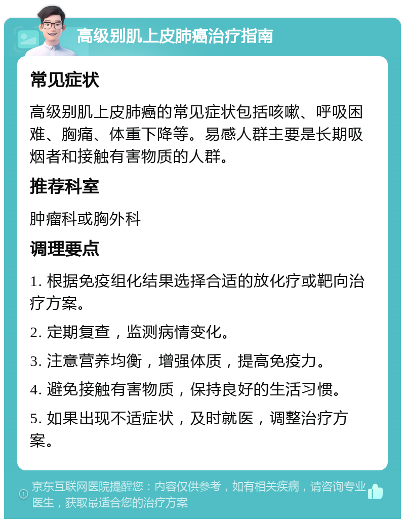 高级别肌上皮肺癌治疗指南 常见症状 高级别肌上皮肺癌的常见症状包括咳嗽、呼吸困难、胸痛、体重下降等。易感人群主要是长期吸烟者和接触有害物质的人群。 推荐科室 肿瘤科或胸外科 调理要点 1. 根据免疫组化结果选择合适的放化疗或靶向治疗方案。 2. 定期复查，监测病情变化。 3. 注意营养均衡，增强体质，提高免疫力。 4. 避免接触有害物质，保持良好的生活习惯。 5. 如果出现不适症状，及时就医，调整治疗方案。