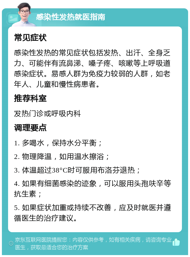 感染性发热就医指南 常见症状 感染性发热的常见症状包括发热、出汗、全身乏力、可能伴有流鼻涕、嗓子疼、咳嗽等上呼吸道感染症状。易感人群为免疫力较弱的人群，如老年人、儿童和慢性病患者。 推荐科室 发热门诊或呼吸内科 调理要点 1. 多喝水，保持水分平衡； 2. 物理降温，如用温水擦浴； 3. 体温超过38°C时可服用布洛芬退热； 4. 如果有细菌感染的迹象，可以服用头孢呋辛等抗生素； 5. 如果症状加重或持续不改善，应及时就医并遵循医生的治疗建议。