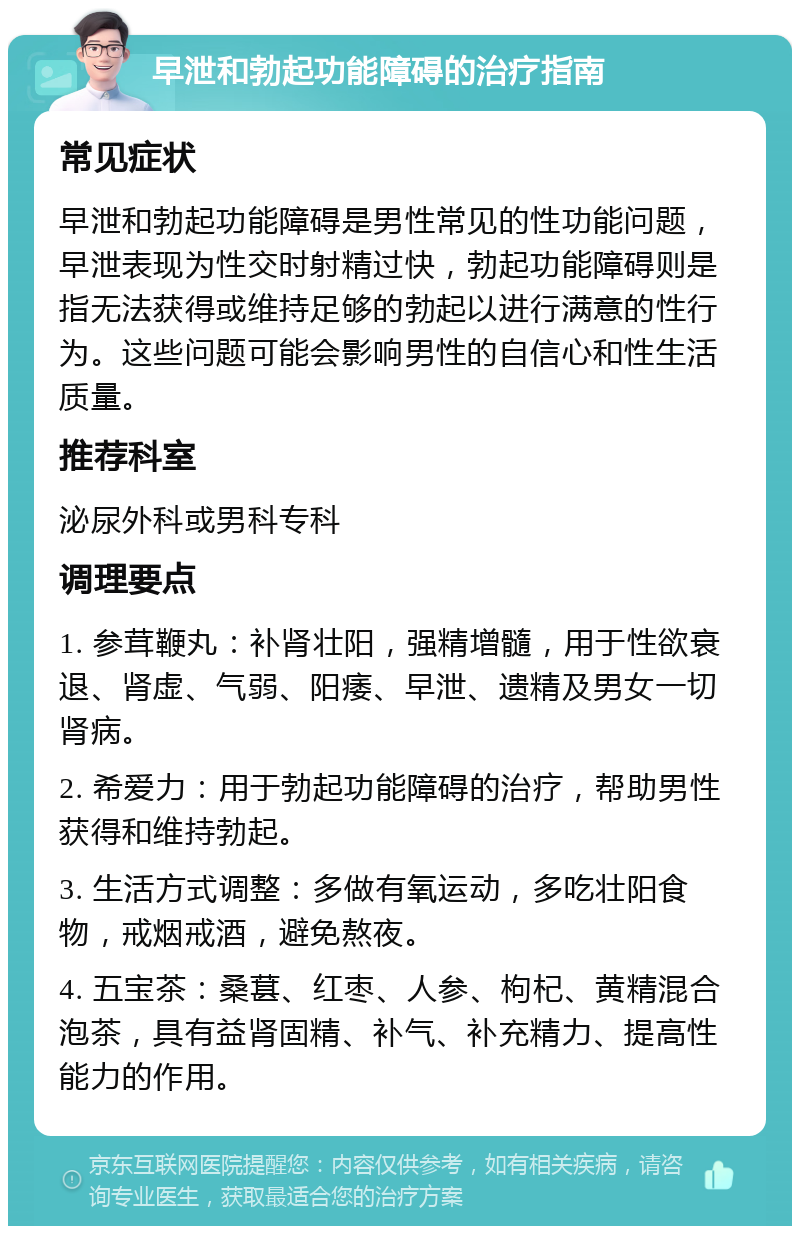 早泄和勃起功能障碍的治疗指南 常见症状 早泄和勃起功能障碍是男性常见的性功能问题，早泄表现为性交时射精过快，勃起功能障碍则是指无法获得或维持足够的勃起以进行满意的性行为。这些问题可能会影响男性的自信心和性生活质量。 推荐科室 泌尿外科或男科专科 调理要点 1. 参茸鞭丸：补肾壮阳，强精增髓，用于性欲衰退、肾虚、气弱、阳痿、早泄、遗精及男女一切肾病。 2. 希爱力：用于勃起功能障碍的治疗，帮助男性获得和维持勃起。 3. 生活方式调整：多做有氧运动，多吃壮阳食物，戒烟戒酒，避免熬夜。 4. 五宝茶：桑葚、红枣、人参、枸杞、黄精混合泡茶，具有益肾固精、补气、补充精力、提高性能力的作用。