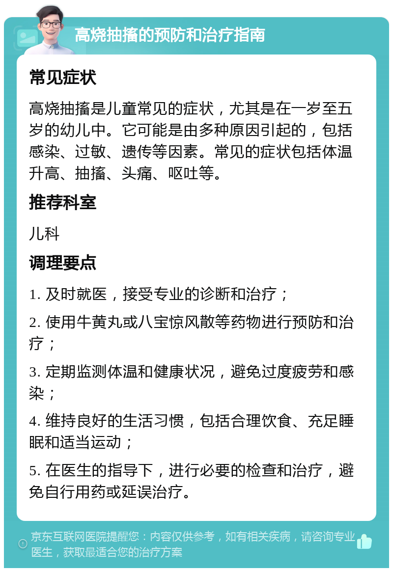 高烧抽搐的预防和治疗指南 常见症状 高烧抽搐是儿童常见的症状，尤其是在一岁至五岁的幼儿中。它可能是由多种原因引起的，包括感染、过敏、遗传等因素。常见的症状包括体温升高、抽搐、头痛、呕吐等。 推荐科室 儿科 调理要点 1. 及时就医，接受专业的诊断和治疗； 2. 使用牛黄丸或八宝惊风散等药物进行预防和治疗； 3. 定期监测体温和健康状况，避免过度疲劳和感染； 4. 维持良好的生活习惯，包括合理饮食、充足睡眠和适当运动； 5. 在医生的指导下，进行必要的检查和治疗，避免自行用药或延误治疗。