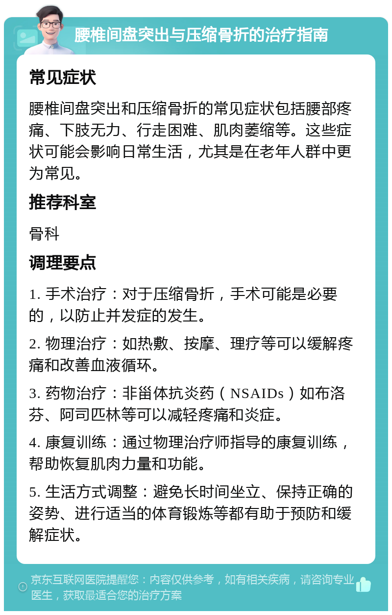 腰椎间盘突出与压缩骨折的治疗指南 常见症状 腰椎间盘突出和压缩骨折的常见症状包括腰部疼痛、下肢无力、行走困难、肌肉萎缩等。这些症状可能会影响日常生活，尤其是在老年人群中更为常见。 推荐科室 骨科 调理要点 1. 手术治疗：对于压缩骨折，手术可能是必要的，以防止并发症的发生。 2. 物理治疗：如热敷、按摩、理疗等可以缓解疼痛和改善血液循环。 3. 药物治疗：非甾体抗炎药（NSAIDs）如布洛芬、阿司匹林等可以减轻疼痛和炎症。 4. 康复训练：通过物理治疗师指导的康复训练，帮助恢复肌肉力量和功能。 5. 生活方式调整：避免长时间坐立、保持正确的姿势、进行适当的体育锻炼等都有助于预防和缓解症状。