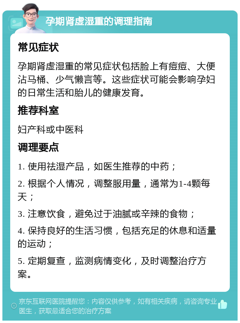 孕期肾虚湿重的调理指南 常见症状 孕期肾虚湿重的常见症状包括脸上有痘痘、大便沾马桶、少气懒言等。这些症状可能会影响孕妇的日常生活和胎儿的健康发育。 推荐科室 妇产科或中医科 调理要点 1. 使用祛湿产品，如医生推荐的中药； 2. 根据个人情况，调整服用量，通常为1-4颗每天； 3. 注意饮食，避免过于油腻或辛辣的食物； 4. 保持良好的生活习惯，包括充足的休息和适量的运动； 5. 定期复查，监测病情变化，及时调整治疗方案。