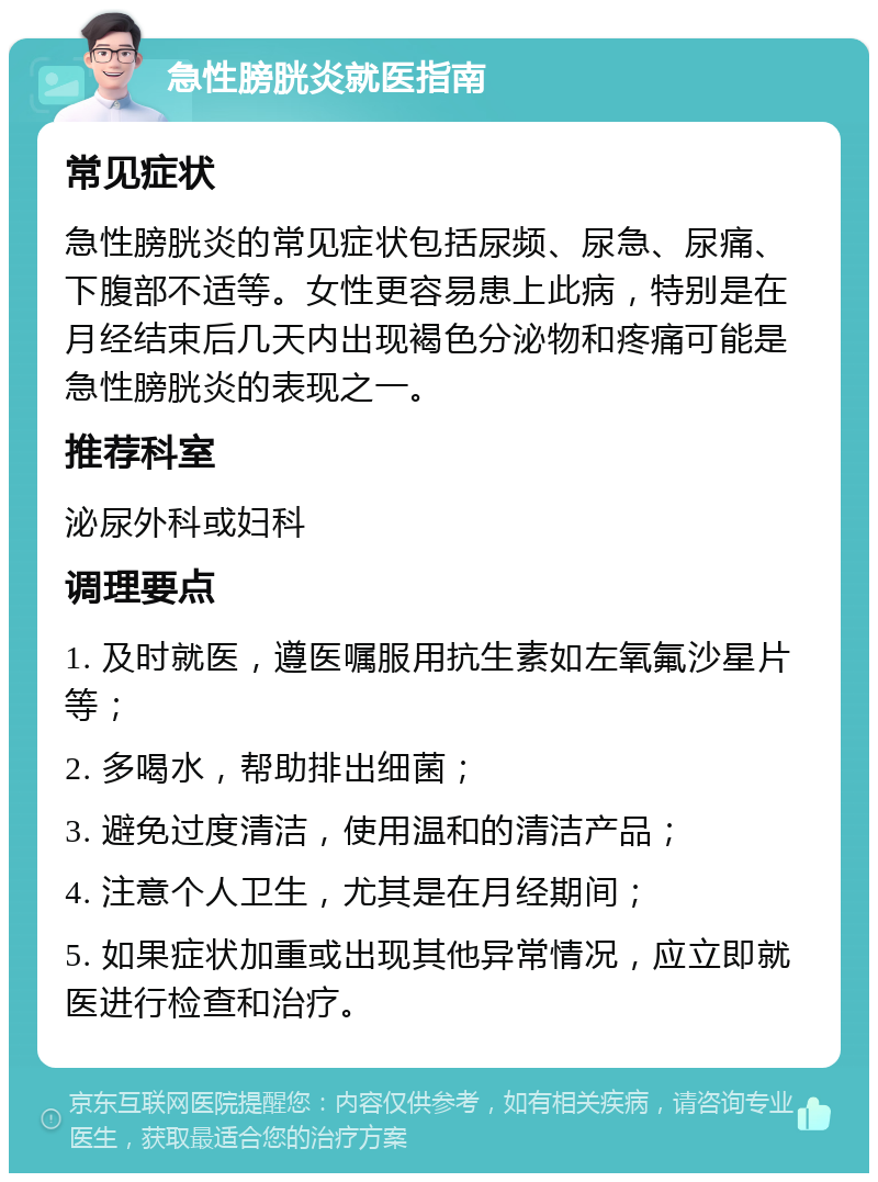 急性膀胱炎就医指南 常见症状 急性膀胱炎的常见症状包括尿频、尿急、尿痛、下腹部不适等。女性更容易患上此病，特别是在月经结束后几天内出现褐色分泌物和疼痛可能是急性膀胱炎的表现之一。 推荐科室 泌尿外科或妇科 调理要点 1. 及时就医，遵医嘱服用抗生素如左氧氟沙星片等； 2. 多喝水，帮助排出细菌； 3. 避免过度清洁，使用温和的清洁产品； 4. 注意个人卫生，尤其是在月经期间； 5. 如果症状加重或出现其他异常情况，应立即就医进行检查和治疗。