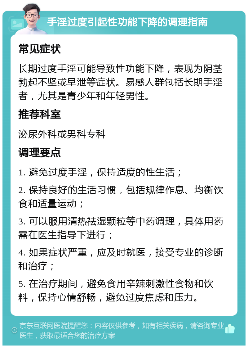 手淫过度引起性功能下降的调理指南 常见症状 长期过度手淫可能导致性功能下降，表现为阴茎勃起不坚或早泄等症状。易感人群包括长期手淫者，尤其是青少年和年轻男性。 推荐科室 泌尿外科或男科专科 调理要点 1. 避免过度手淫，保持适度的性生活； 2. 保持良好的生活习惯，包括规律作息、均衡饮食和适量运动； 3. 可以服用清热祛湿颗粒等中药调理，具体用药需在医生指导下进行； 4. 如果症状严重，应及时就医，接受专业的诊断和治疗； 5. 在治疗期间，避免食用辛辣刺激性食物和饮料，保持心情舒畅，避免过度焦虑和压力。