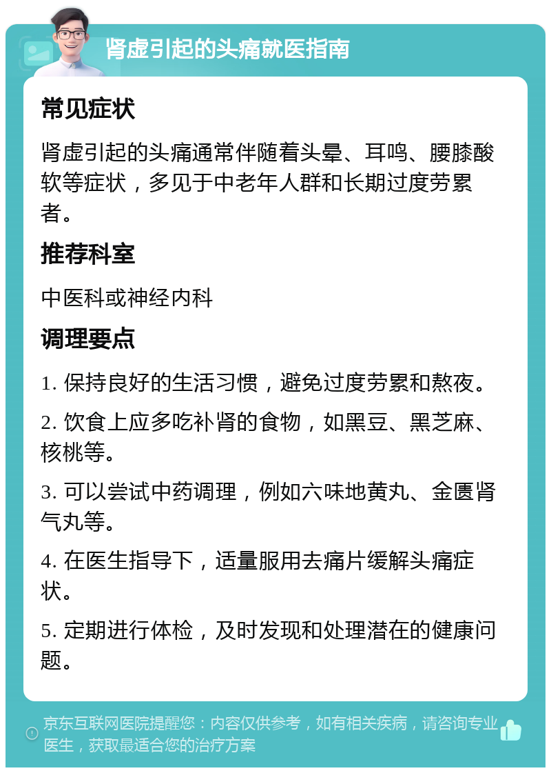 肾虚引起的头痛就医指南 常见症状 肾虚引起的头痛通常伴随着头晕、耳鸣、腰膝酸软等症状，多见于中老年人群和长期过度劳累者。 推荐科室 中医科或神经内科 调理要点 1. 保持良好的生活习惯，避免过度劳累和熬夜。 2. 饮食上应多吃补肾的食物，如黑豆、黑芝麻、核桃等。 3. 可以尝试中药调理，例如六味地黄丸、金匮肾气丸等。 4. 在医生指导下，适量服用去痛片缓解头痛症状。 5. 定期进行体检，及时发现和处理潜在的健康问题。