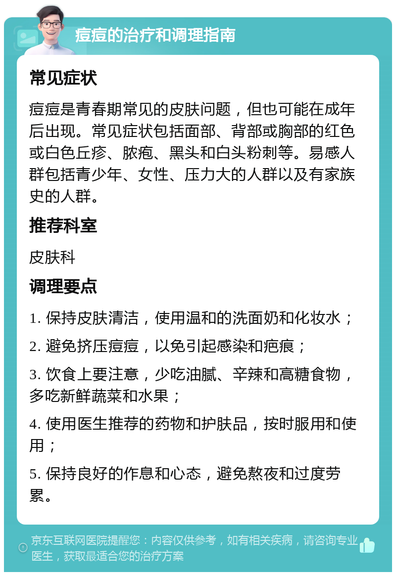 痘痘的治疗和调理指南 常见症状 痘痘是青春期常见的皮肤问题，但也可能在成年后出现。常见症状包括面部、背部或胸部的红色或白色丘疹、脓疱、黑头和白头粉刺等。易感人群包括青少年、女性、压力大的人群以及有家族史的人群。 推荐科室 皮肤科 调理要点 1. 保持皮肤清洁，使用温和的洗面奶和化妆水； 2. 避免挤压痘痘，以免引起感染和疤痕； 3. 饮食上要注意，少吃油腻、辛辣和高糖食物，多吃新鲜蔬菜和水果； 4. 使用医生推荐的药物和护肤品，按时服用和使用； 5. 保持良好的作息和心态，避免熬夜和过度劳累。