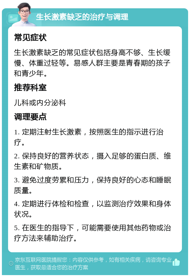 生长激素缺乏的治疗与调理 常见症状 生长激素缺乏的常见症状包括身高不够、生长缓慢、体重过轻等。易感人群主要是青春期的孩子和青少年。 推荐科室 儿科或内分泌科 调理要点 1. 定期注射生长激素，按照医生的指示进行治疗。 2. 保持良好的营养状态，摄入足够的蛋白质、维生素和矿物质。 3. 避免过度劳累和压力，保持良好的心态和睡眠质量。 4. 定期进行体检和检查，以监测治疗效果和身体状况。 5. 在医生的指导下，可能需要使用其他药物或治疗方法来辅助治疗。