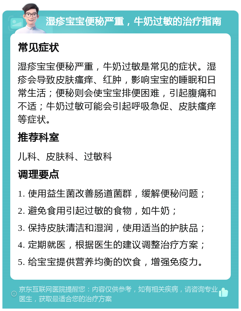 湿疹宝宝便秘严重，牛奶过敏的治疗指南 常见症状 湿疹宝宝便秘严重，牛奶过敏是常见的症状。湿疹会导致皮肤瘙痒、红肿，影响宝宝的睡眠和日常生活；便秘则会使宝宝排便困难，引起腹痛和不适；牛奶过敏可能会引起呼吸急促、皮肤瘙痒等症状。 推荐科室 儿科、皮肤科、过敏科 调理要点 1. 使用益生菌改善肠道菌群，缓解便秘问题； 2. 避免食用引起过敏的食物，如牛奶； 3. 保持皮肤清洁和湿润，使用适当的护肤品； 4. 定期就医，根据医生的建议调整治疗方案； 5. 给宝宝提供营养均衡的饮食，增强免疫力。