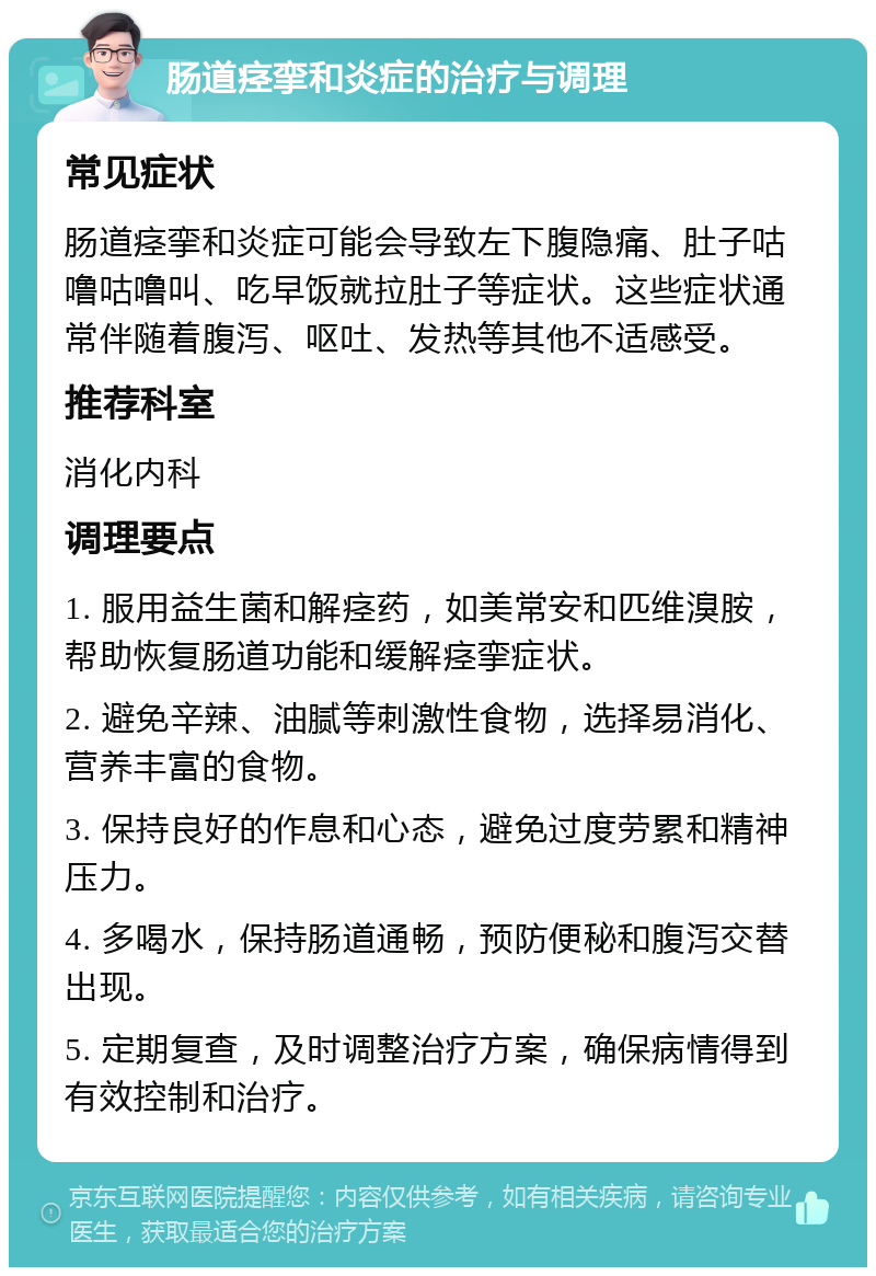 肠道痉挛和炎症的治疗与调理 常见症状 肠道痉挛和炎症可能会导致左下腹隐痛、肚子咕噜咕噜叫、吃早饭就拉肚子等症状。这些症状通常伴随着腹泻、呕吐、发热等其他不适感受。 推荐科室 消化内科 调理要点 1. 服用益生菌和解痉药，如美常安和匹维溴胺，帮助恢复肠道功能和缓解痉挛症状。 2. 避免辛辣、油腻等刺激性食物，选择易消化、营养丰富的食物。 3. 保持良好的作息和心态，避免过度劳累和精神压力。 4. 多喝水，保持肠道通畅，预防便秘和腹泻交替出现。 5. 定期复查，及时调整治疗方案，确保病情得到有效控制和治疗。