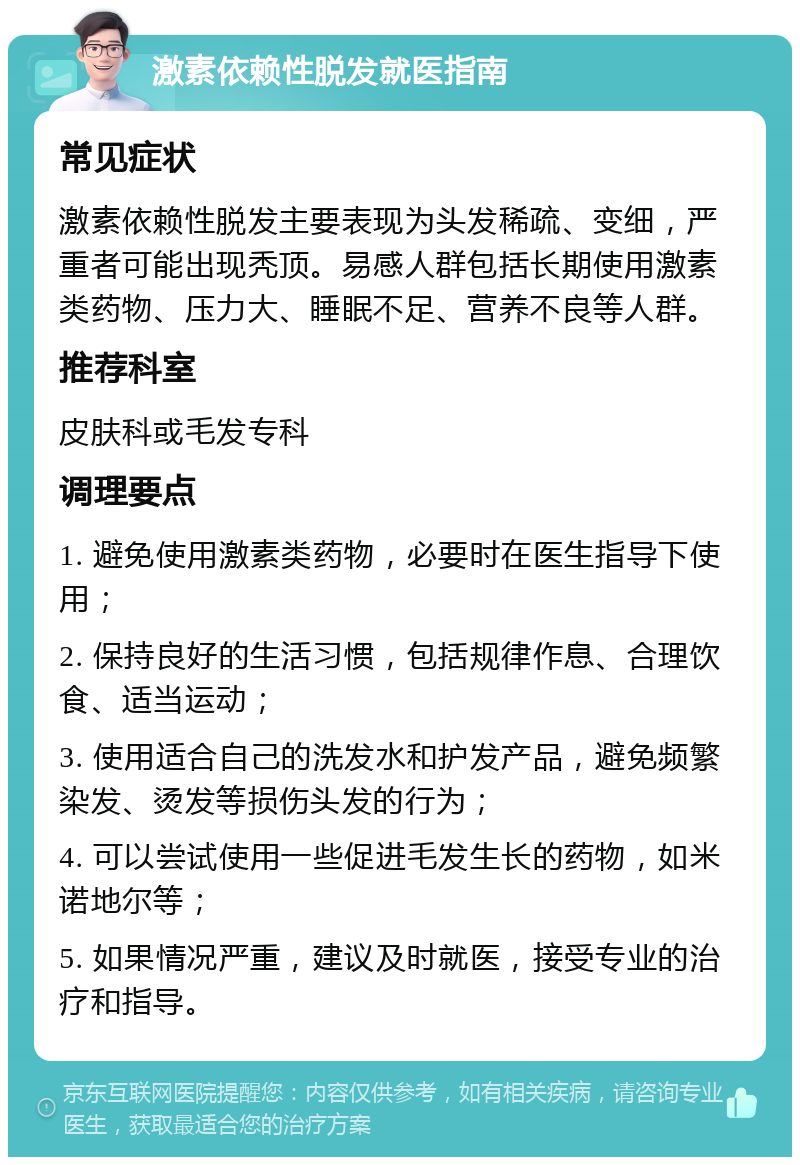 激素依赖性脱发就医指南 常见症状 激素依赖性脱发主要表现为头发稀疏、变细，严重者可能出现秃顶。易感人群包括长期使用激素类药物、压力大、睡眠不足、营养不良等人群。 推荐科室 皮肤科或毛发专科 调理要点 1. 避免使用激素类药物，必要时在医生指导下使用； 2. 保持良好的生活习惯，包括规律作息、合理饮食、适当运动； 3. 使用适合自己的洗发水和护发产品，避免频繁染发、烫发等损伤头发的行为； 4. 可以尝试使用一些促进毛发生长的药物，如米诺地尔等； 5. 如果情况严重，建议及时就医，接受专业的治疗和指导。