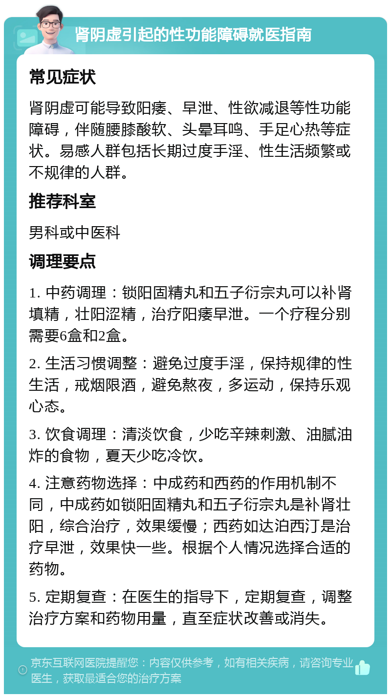 肾阴虚引起的性功能障碍就医指南 常见症状 肾阴虚可能导致阳痿、早泄、性欲减退等性功能障碍，伴随腰膝酸软、头晕耳鸣、手足心热等症状。易感人群包括长期过度手淫、性生活频繁或不规律的人群。 推荐科室 男科或中医科 调理要点 1. 中药调理：锁阳固精丸和五子衍宗丸可以补肾填精，壮阳涩精，治疗阳痿早泄。一个疗程分别需要6盒和2盒。 2. 生活习惯调整：避免过度手淫，保持规律的性生活，戒烟限酒，避免熬夜，多运动，保持乐观心态。 3. 饮食调理：清淡饮食，少吃辛辣刺激、油腻油炸的食物，夏天少吃冷饮。 4. 注意药物选择：中成药和西药的作用机制不同，中成药如锁阳固精丸和五子衍宗丸是补肾壮阳，综合治疗，效果缓慢；西药如达泊西汀是治疗早泄，效果快一些。根据个人情况选择合适的药物。 5. 定期复查：在医生的指导下，定期复查，调整治疗方案和药物用量，直至症状改善或消失。