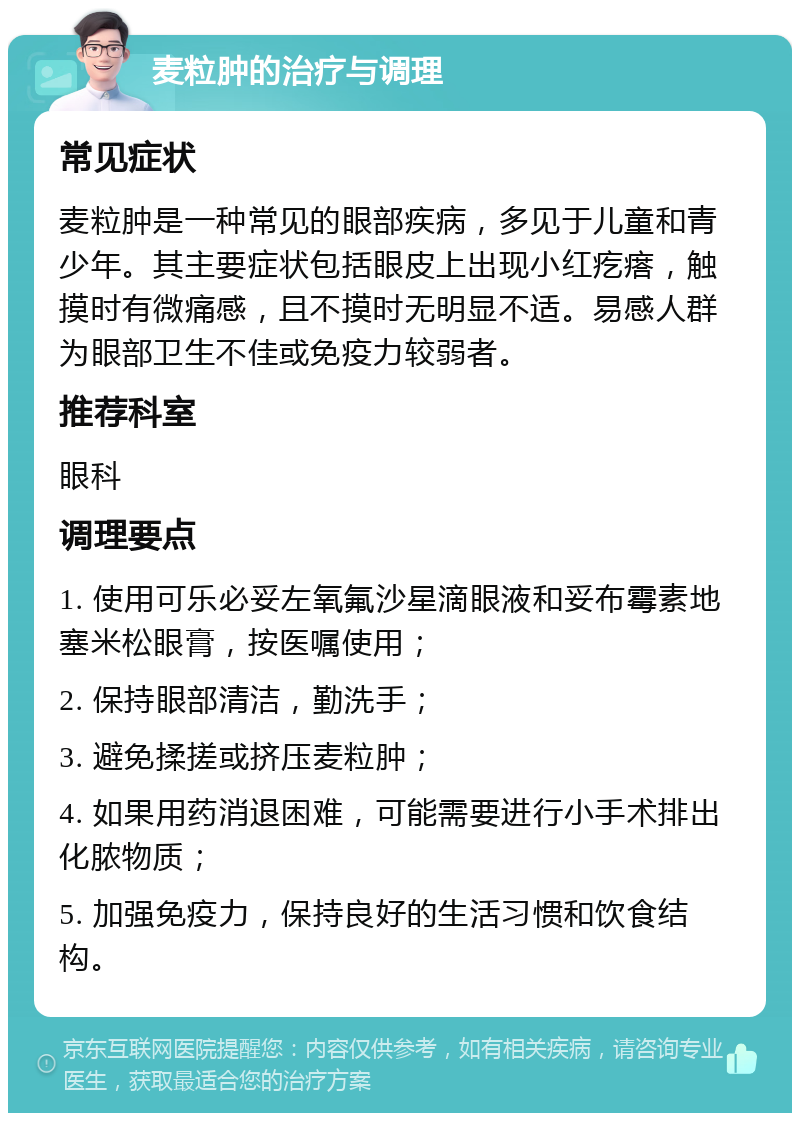 麦粒肿的治疗与调理 常见症状 麦粒肿是一种常见的眼部疾病，多见于儿童和青少年。其主要症状包括眼皮上出现小红疙瘩，触摸时有微痛感，且不摸时无明显不适。易感人群为眼部卫生不佳或免疫力较弱者。 推荐科室 眼科 调理要点 1. 使用可乐必妥左氧氟沙星滴眼液和妥布霉素地塞米松眼膏，按医嘱使用； 2. 保持眼部清洁，勤洗手； 3. 避免揉搓或挤压麦粒肿； 4. 如果用药消退困难，可能需要进行小手术排出化脓物质； 5. 加强免疫力，保持良好的生活习惯和饮食结构。