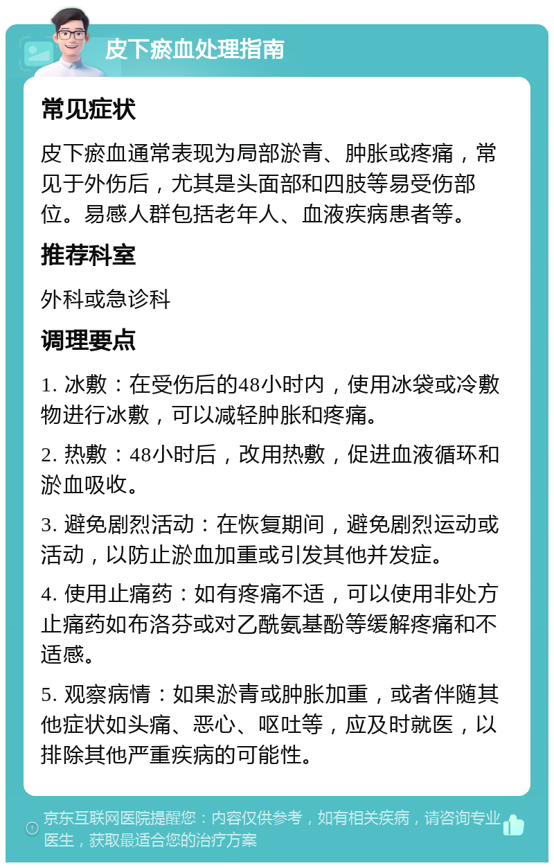 皮下瘀血处理指南 常见症状 皮下瘀血通常表现为局部淤青、肿胀或疼痛，常见于外伤后，尤其是头面部和四肢等易受伤部位。易感人群包括老年人、血液疾病患者等。 推荐科室 外科或急诊科 调理要点 1. 冰敷：在受伤后的48小时内，使用冰袋或冷敷物进行冰敷，可以减轻肿胀和疼痛。 2. 热敷：48小时后，改用热敷，促进血液循环和淤血吸收。 3. 避免剧烈活动：在恢复期间，避免剧烈运动或活动，以防止淤血加重或引发其他并发症。 4. 使用止痛药：如有疼痛不适，可以使用非处方止痛药如布洛芬或对乙酰氨基酚等缓解疼痛和不适感。 5. 观察病情：如果淤青或肿胀加重，或者伴随其他症状如头痛、恶心、呕吐等，应及时就医，以排除其他严重疾病的可能性。