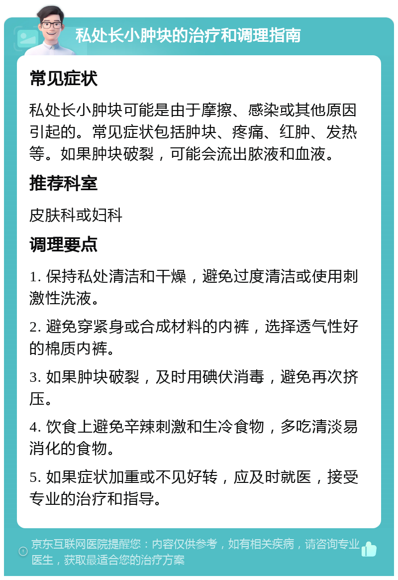 私处长小肿块的治疗和调理指南 常见症状 私处长小肿块可能是由于摩擦、感染或其他原因引起的。常见症状包括肿块、疼痛、红肿、发热等。如果肿块破裂，可能会流出脓液和血液。 推荐科室 皮肤科或妇科 调理要点 1. 保持私处清洁和干燥，避免过度清洁或使用刺激性洗液。 2. 避免穿紧身或合成材料的内裤，选择透气性好的棉质内裤。 3. 如果肿块破裂，及时用碘伏消毒，避免再次挤压。 4. 饮食上避免辛辣刺激和生冷食物，多吃清淡易消化的食物。 5. 如果症状加重或不见好转，应及时就医，接受专业的治疗和指导。