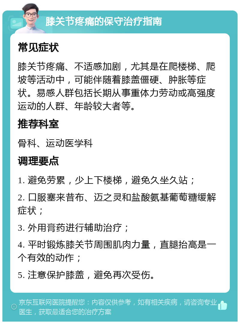 膝关节疼痛的保守治疗指南 常见症状 膝关节疼痛、不适感加剧，尤其是在爬楼梯、爬坡等活动中，可能伴随着膝盖僵硬、肿胀等症状。易感人群包括长期从事重体力劳动或高强度运动的人群、年龄较大者等。 推荐科室 骨科、运动医学科 调理要点 1. 避免劳累，少上下楼梯，避免久坐久站； 2. 口服塞来昔布、迈之灵和盐酸氨基葡萄糖缓解症状； 3. 外用膏药进行辅助治疗； 4. 平时锻炼膝关节周围肌肉力量，直腿抬高是一个有效的动作； 5. 注意保护膝盖，避免再次受伤。