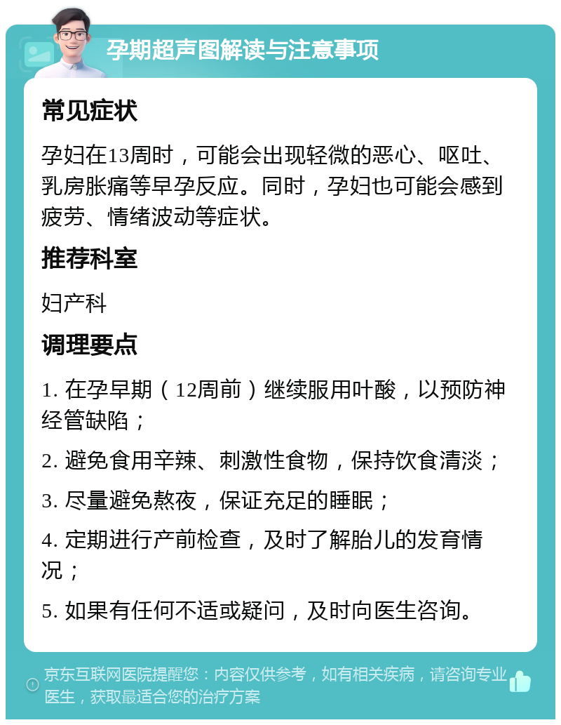 孕期超声图解读与注意事项 常见症状 孕妇在13周时，可能会出现轻微的恶心、呕吐、乳房胀痛等早孕反应。同时，孕妇也可能会感到疲劳、情绪波动等症状。 推荐科室 妇产科 调理要点 1. 在孕早期（12周前）继续服用叶酸，以预防神经管缺陷； 2. 避免食用辛辣、刺激性食物，保持饮食清淡； 3. 尽量避免熬夜，保证充足的睡眠； 4. 定期进行产前检查，及时了解胎儿的发育情况； 5. 如果有任何不适或疑问，及时向医生咨询。