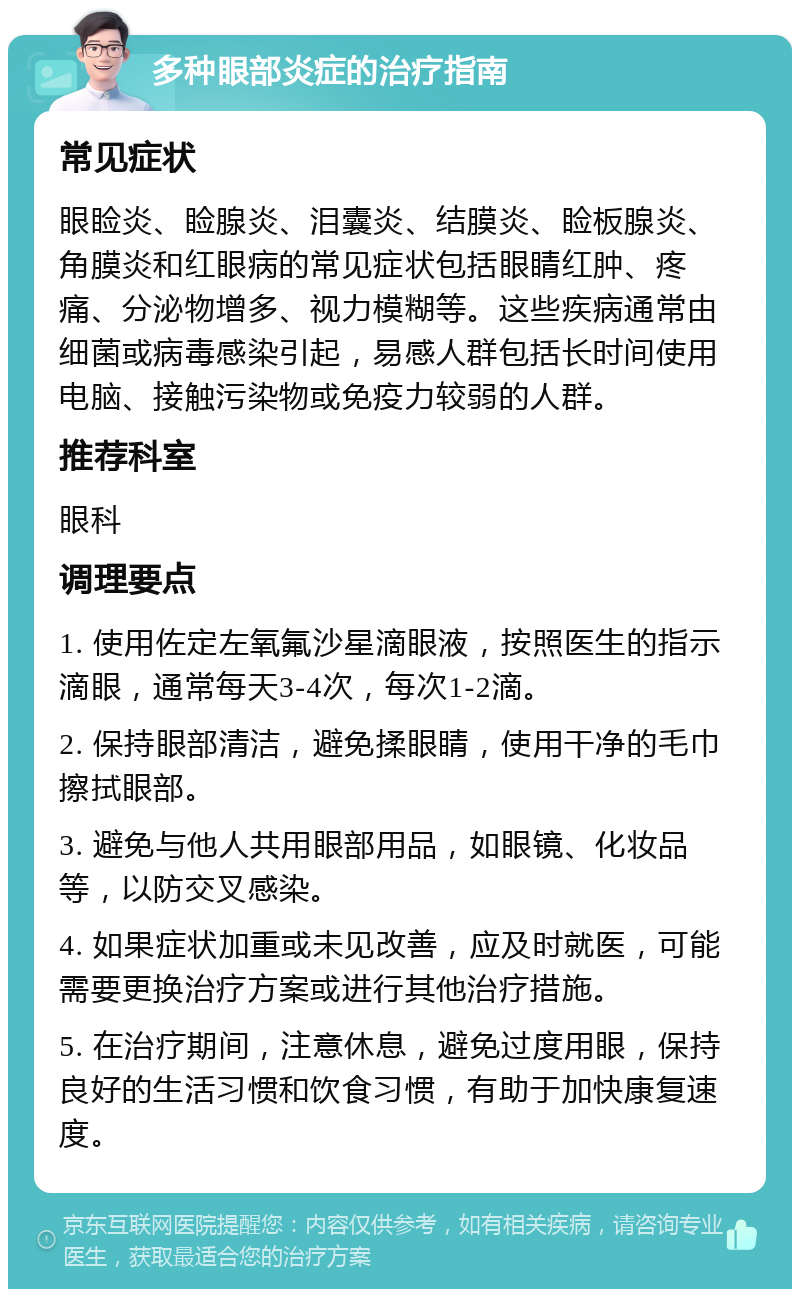 多种眼部炎症的治疗指南 常见症状 眼睑炎、睑腺炎、泪囊炎、结膜炎、睑板腺炎、角膜炎和红眼病的常见症状包括眼睛红肿、疼痛、分泌物增多、视力模糊等。这些疾病通常由细菌或病毒感染引起，易感人群包括长时间使用电脑、接触污染物或免疫力较弱的人群。 推荐科室 眼科 调理要点 1. 使用佐定左氧氟沙星滴眼液，按照医生的指示滴眼，通常每天3-4次，每次1-2滴。 2. 保持眼部清洁，避免揉眼睛，使用干净的毛巾擦拭眼部。 3. 避免与他人共用眼部用品，如眼镜、化妆品等，以防交叉感染。 4. 如果症状加重或未见改善，应及时就医，可能需要更换治疗方案或进行其他治疗措施。 5. 在治疗期间，注意休息，避免过度用眼，保持良好的生活习惯和饮食习惯，有助于加快康复速度。