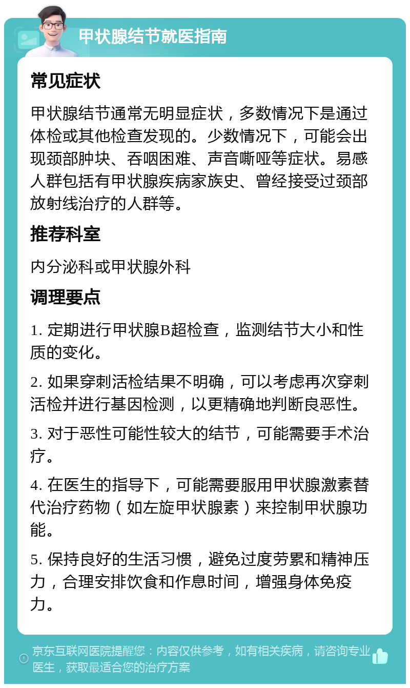 甲状腺结节就医指南 常见症状 甲状腺结节通常无明显症状，多数情况下是通过体检或其他检查发现的。少数情况下，可能会出现颈部肿块、吞咽困难、声音嘶哑等症状。易感人群包括有甲状腺疾病家族史、曾经接受过颈部放射线治疗的人群等。 推荐科室 内分泌科或甲状腺外科 调理要点 1. 定期进行甲状腺B超检查，监测结节大小和性质的变化。 2. 如果穿刺活检结果不明确，可以考虑再次穿刺活检并进行基因检测，以更精确地判断良恶性。 3. 对于恶性可能性较大的结节，可能需要手术治疗。 4. 在医生的指导下，可能需要服用甲状腺激素替代治疗药物（如左旋甲状腺素）来控制甲状腺功能。 5. 保持良好的生活习惯，避免过度劳累和精神压力，合理安排饮食和作息时间，增强身体免疫力。