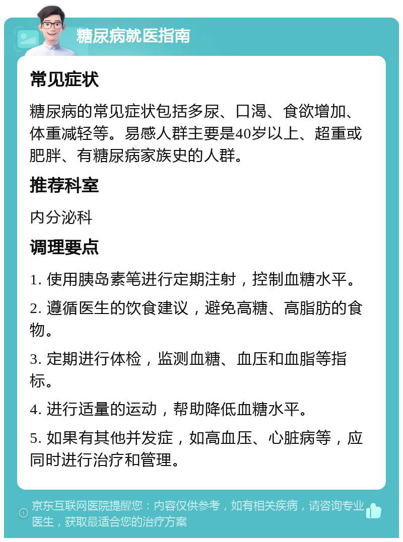 糖尿病就医指南 常见症状 糖尿病的常见症状包括多尿、口渴、食欲增加、体重减轻等。易感人群主要是40岁以上、超重或肥胖、有糖尿病家族史的人群。 推荐科室 内分泌科 调理要点 1. 使用胰岛素笔进行定期注射，控制血糖水平。 2. 遵循医生的饮食建议，避免高糖、高脂肪的食物。 3. 定期进行体检，监测血糖、血压和血脂等指标。 4. 进行适量的运动，帮助降低血糖水平。 5. 如果有其他并发症，如高血压、心脏病等，应同时进行治疗和管理。