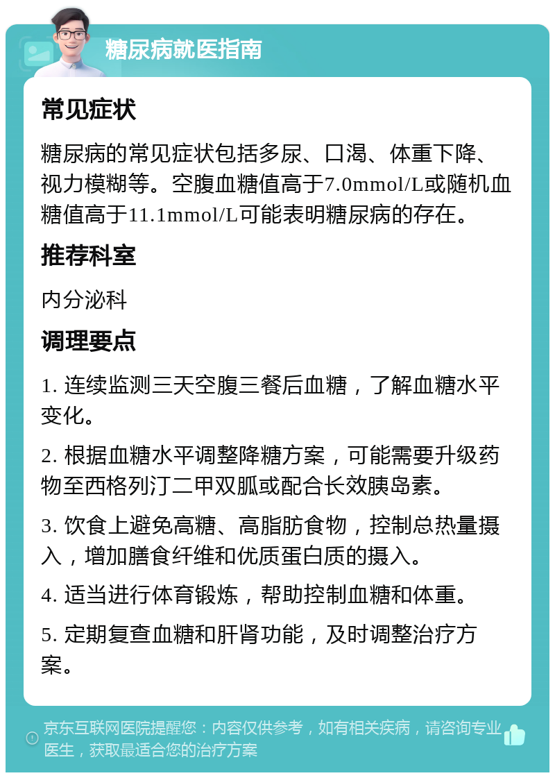 糖尿病就医指南 常见症状 糖尿病的常见症状包括多尿、口渴、体重下降、视力模糊等。空腹血糖值高于7.0mmol/L或随机血糖值高于11.1mmol/L可能表明糖尿病的存在。 推荐科室 内分泌科 调理要点 1. 连续监测三天空腹三餐后血糖，了解血糖水平变化。 2. 根据血糖水平调整降糖方案，可能需要升级药物至西格列汀二甲双胍或配合长效胰岛素。 3. 饮食上避免高糖、高脂肪食物，控制总热量摄入，增加膳食纤维和优质蛋白质的摄入。 4. 适当进行体育锻炼，帮助控制血糖和体重。 5. 定期复查血糖和肝肾功能，及时调整治疗方案。