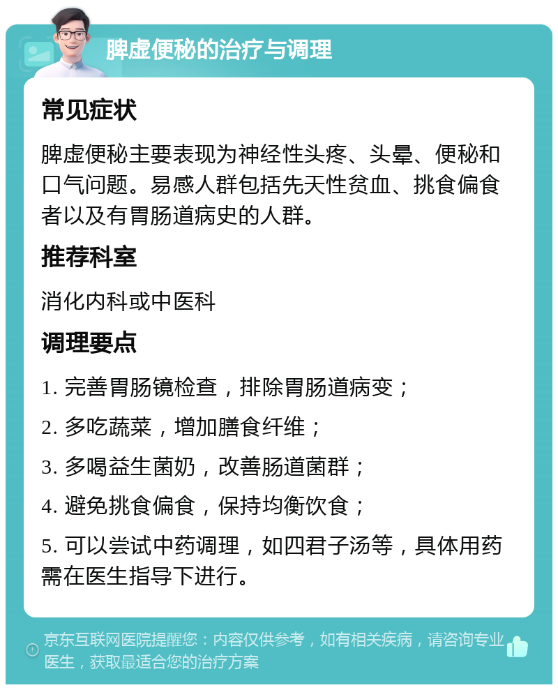 脾虚便秘的治疗与调理 常见症状 脾虚便秘主要表现为神经性头疼、头晕、便秘和口气问题。易感人群包括先天性贫血、挑食偏食者以及有胃肠道病史的人群。 推荐科室 消化内科或中医科 调理要点 1. 完善胃肠镜检查，排除胃肠道病变； 2. 多吃蔬菜，增加膳食纤维； 3. 多喝益生菌奶，改善肠道菌群； 4. 避免挑食偏食，保持均衡饮食； 5. 可以尝试中药调理，如四君子汤等，具体用药需在医生指导下进行。