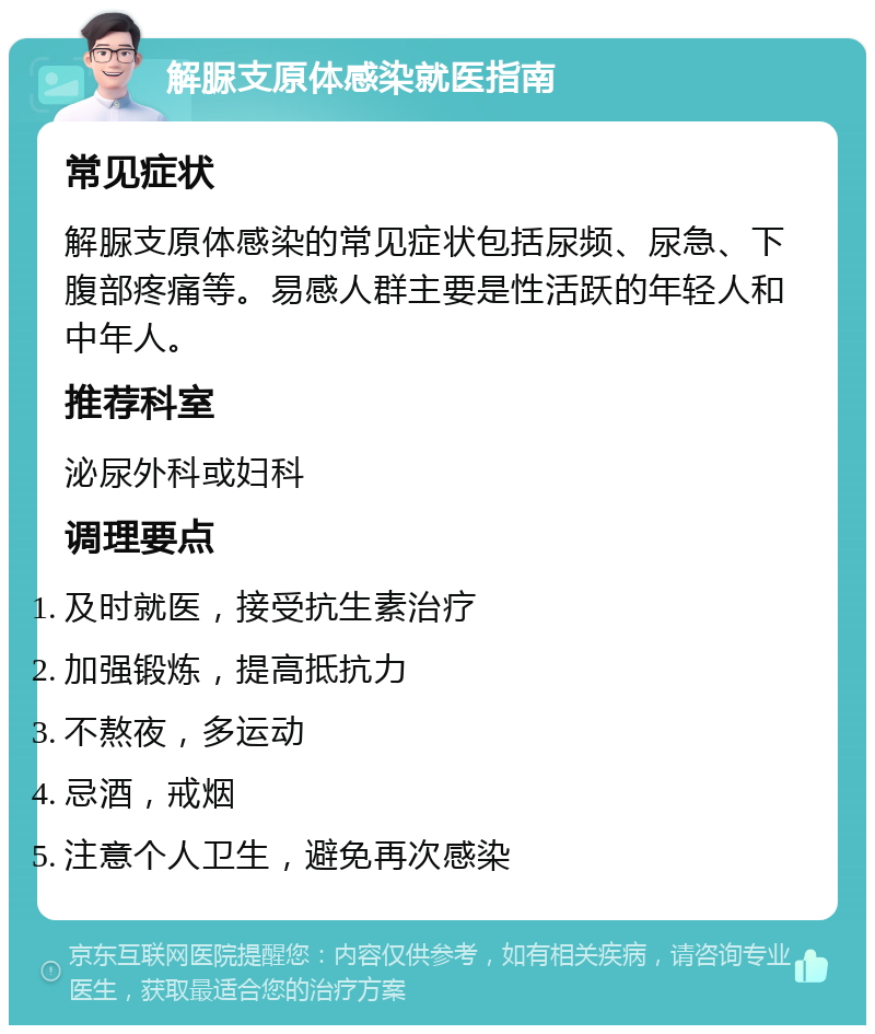 解脲支原体感染就医指南 常见症状 解脲支原体感染的常见症状包括尿频、尿急、下腹部疼痛等。易感人群主要是性活跃的年轻人和中年人。 推荐科室 泌尿外科或妇科 调理要点 及时就医，接受抗生素治疗 加强锻炼，提高抵抗力 不熬夜，多运动 忌酒，戒烟 注意个人卫生，避免再次感染