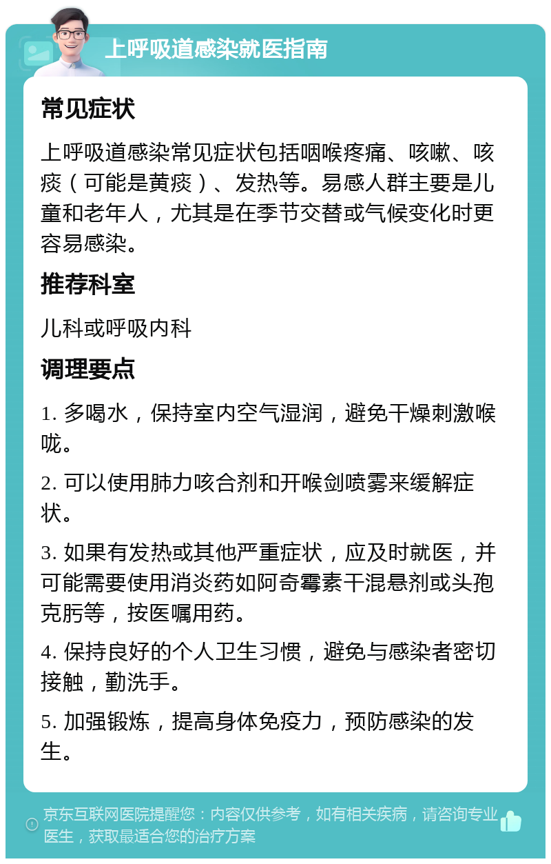 上呼吸道感染就医指南 常见症状 上呼吸道感染常见症状包括咽喉疼痛、咳嗽、咳痰（可能是黄痰）、发热等。易感人群主要是儿童和老年人，尤其是在季节交替或气候变化时更容易感染。 推荐科室 儿科或呼吸内科 调理要点 1. 多喝水，保持室内空气湿润，避免干燥刺激喉咙。 2. 可以使用肺力咳合剂和开喉剑喷雾来缓解症状。 3. 如果有发热或其他严重症状，应及时就医，并可能需要使用消炎药如阿奇霉素干混悬剂或头孢克肟等，按医嘱用药。 4. 保持良好的个人卫生习惯，避免与感染者密切接触，勤洗手。 5. 加强锻炼，提高身体免疫力，预防感染的发生。