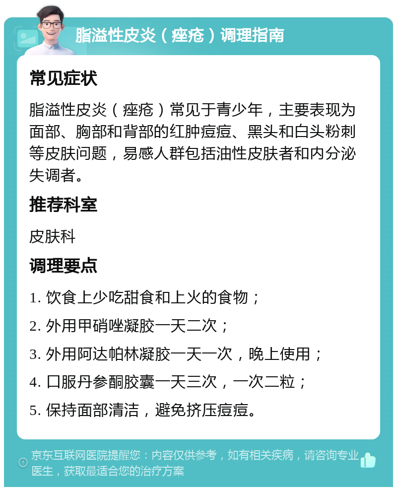 脂溢性皮炎（痤疮）调理指南 常见症状 脂溢性皮炎（痤疮）常见于青少年，主要表现为面部、胸部和背部的红肿痘痘、黑头和白头粉刺等皮肤问题，易感人群包括油性皮肤者和内分泌失调者。 推荐科室 皮肤科 调理要点 1. 饮食上少吃甜食和上火的食物； 2. 外用甲硝唑凝胶一天二次； 3. 外用阿达帕林凝胶一天一次，晚上使用； 4. 口服丹参酮胶囊一天三次，一次二粒； 5. 保持面部清洁，避免挤压痘痘。