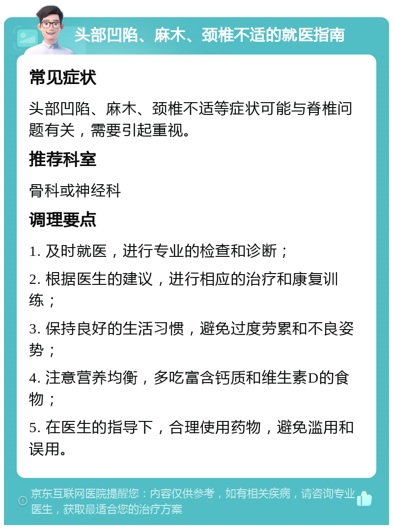 头部凹陷、麻木、颈椎不适的就医指南 常见症状 头部凹陷、麻木、颈椎不适等症状可能与脊椎问题有关，需要引起重视。 推荐科室 骨科或神经科 调理要点 1. 及时就医，进行专业的检查和诊断； 2. 根据医生的建议，进行相应的治疗和康复训练； 3. 保持良好的生活习惯，避免过度劳累和不良姿势； 4. 注意营养均衡，多吃富含钙质和维生素D的食物； 5. 在医生的指导下，合理使用药物，避免滥用和误用。