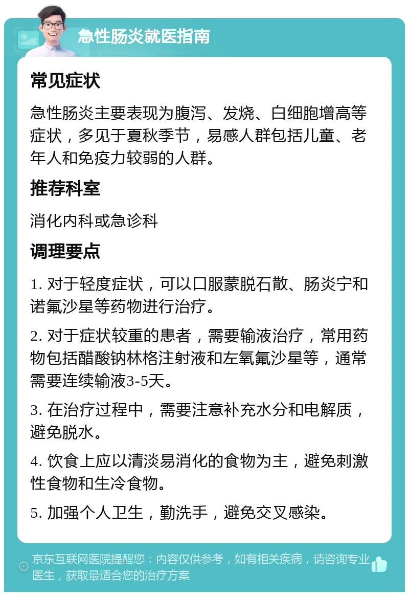 急性肠炎就医指南 常见症状 急性肠炎主要表现为腹泻、发烧、白细胞增高等症状，多见于夏秋季节，易感人群包括儿童、老年人和免疫力较弱的人群。 推荐科室 消化内科或急诊科 调理要点 1. 对于轻度症状，可以口服蒙脱石散、肠炎宁和诺氟沙星等药物进行治疗。 2. 对于症状较重的患者，需要输液治疗，常用药物包括醋酸钠林格注射液和左氧氟沙星等，通常需要连续输液3-5天。 3. 在治疗过程中，需要注意补充水分和电解质，避免脱水。 4. 饮食上应以清淡易消化的食物为主，避免刺激性食物和生冷食物。 5. 加强个人卫生，勤洗手，避免交叉感染。