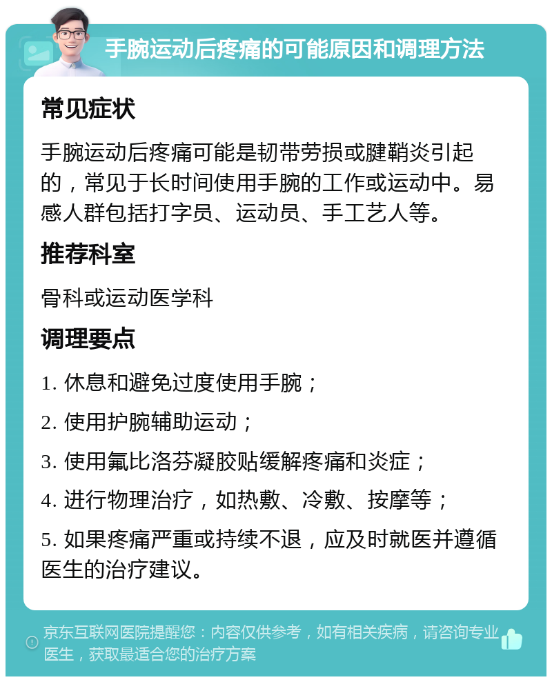 手腕运动后疼痛的可能原因和调理方法 常见症状 手腕运动后疼痛可能是韧带劳损或腱鞘炎引起的，常见于长时间使用手腕的工作或运动中。易感人群包括打字员、运动员、手工艺人等。 推荐科室 骨科或运动医学科 调理要点 1. 休息和避免过度使用手腕； 2. 使用护腕辅助运动； 3. 使用氟比洛芬凝胶贴缓解疼痛和炎症； 4. 进行物理治疗，如热敷、冷敷、按摩等； 5. 如果疼痛严重或持续不退，应及时就医并遵循医生的治疗建议。