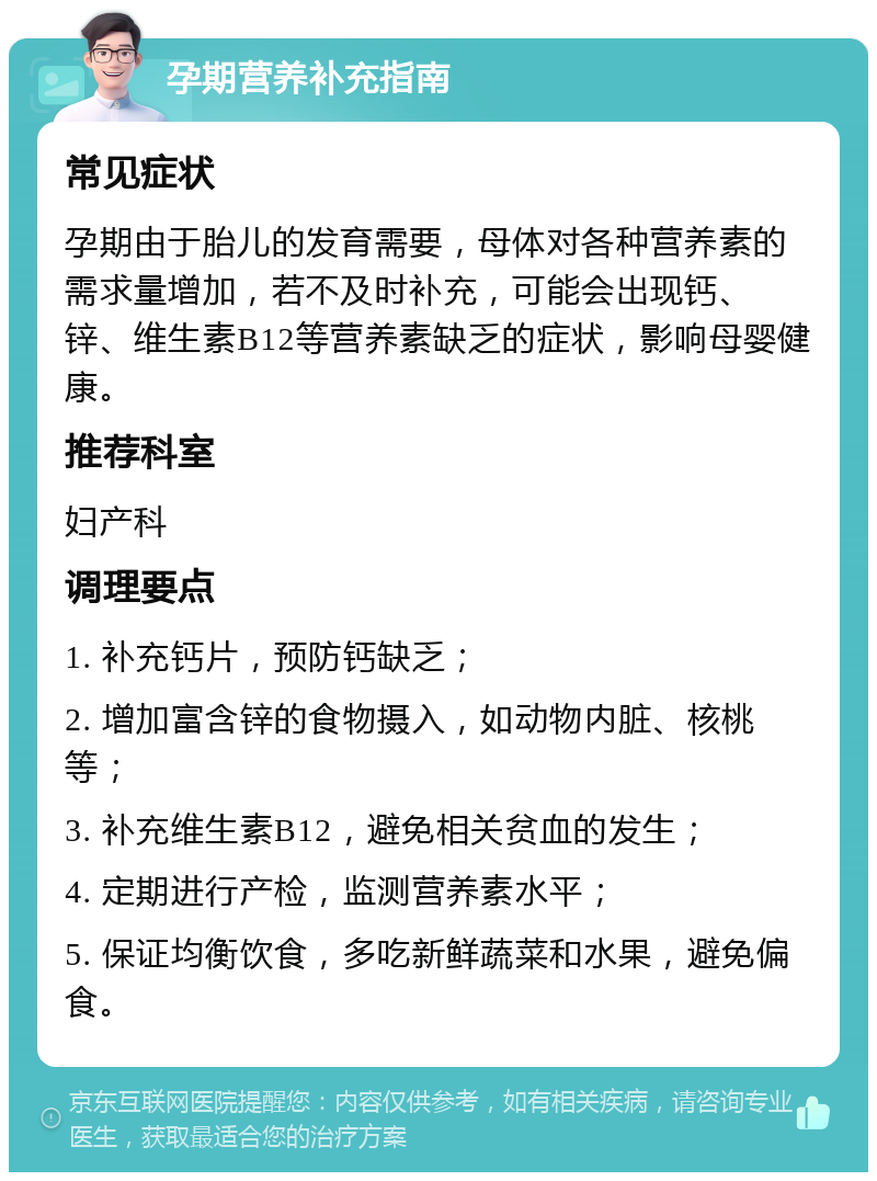 孕期营养补充指南 常见症状 孕期由于胎儿的发育需要，母体对各种营养素的需求量增加，若不及时补充，可能会出现钙、锌、维生素B12等营养素缺乏的症状，影响母婴健康。 推荐科室 妇产科 调理要点 1. 补充钙片，预防钙缺乏； 2. 增加富含锌的食物摄入，如动物内脏、核桃等； 3. 补充维生素B12，避免相关贫血的发生； 4. 定期进行产检，监测营养素水平； 5. 保证均衡饮食，多吃新鲜蔬菜和水果，避免偏食。