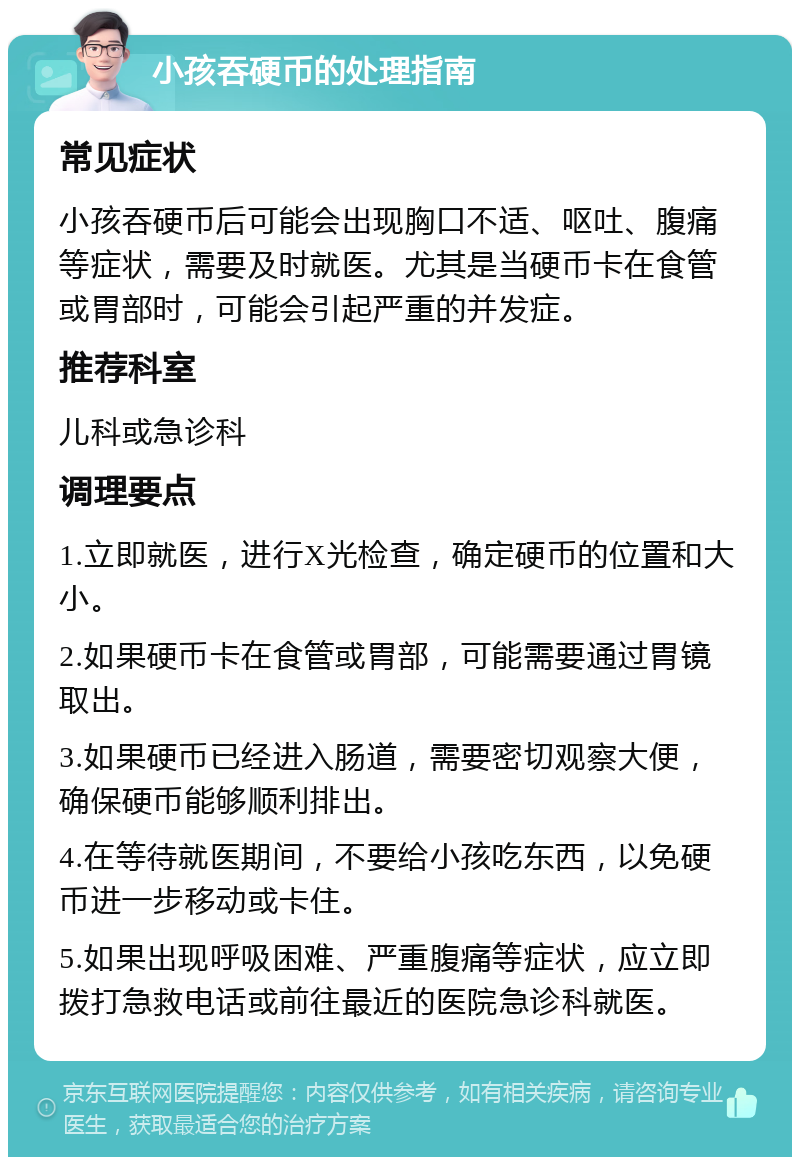 小孩吞硬币的处理指南 常见症状 小孩吞硬币后可能会出现胸口不适、呕吐、腹痛等症状，需要及时就医。尤其是当硬币卡在食管或胃部时，可能会引起严重的并发症。 推荐科室 儿科或急诊科 调理要点 1.立即就医，进行X光检查，确定硬币的位置和大小。 2.如果硬币卡在食管或胃部，可能需要通过胃镜取出。 3.如果硬币已经进入肠道，需要密切观察大便，确保硬币能够顺利排出。 4.在等待就医期间，不要给小孩吃东西，以免硬币进一步移动或卡住。 5.如果出现呼吸困难、严重腹痛等症状，应立即拨打急救电话或前往最近的医院急诊科就医。